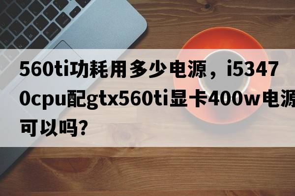 560ti功耗用多少電源，i53470CPU配GTX560Ti顯卡400W電源可以嗎？