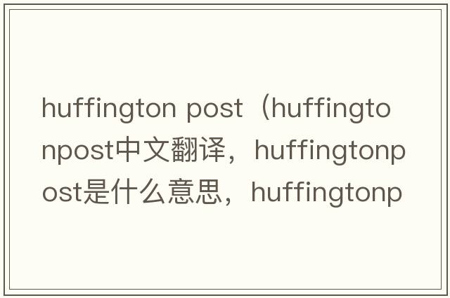 huffington post（huffingtonpost中文翻譯，huffingtonpost是什么意思，huffingtonpost發(fā)音、用法及例句）