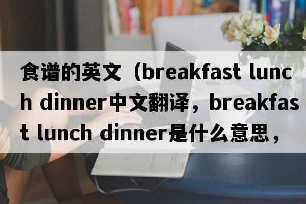 食譜的英文（breakfast lunch dinner中文翻譯，breakfast lunch dinner是什么意思，breakfast lunch dinner發(fā)音、用法及例句）