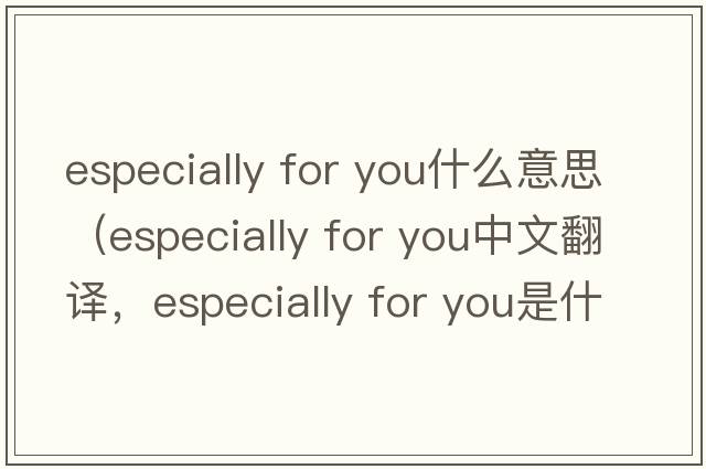 especially for you什么意思（especially for you中文翻譯，especially for you是什么意思，especially for you發(fā)音、用法及例句）