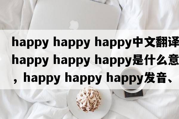 happy happy happy中文翻譯，happy happy happy是什么意思，happy happy happy發(fā)音、用法及例句