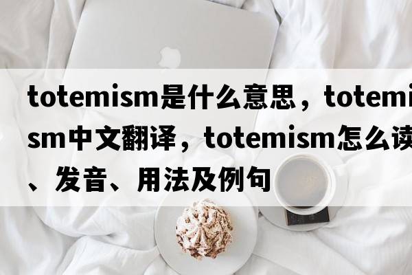 totemism是什么意思，totemism中文翻譯，totemism怎么讀、發(fā)音、用法及例句