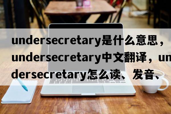 undersecretary是什么意思，undersecretary中文翻譯，undersecretary怎么讀、發(fā)音、用法及例句