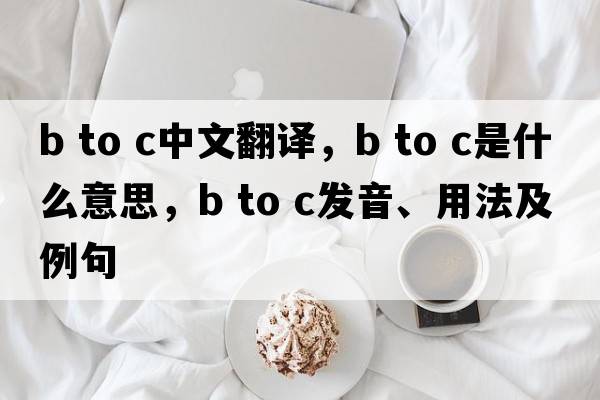 b to c中文翻譯，b to c是什么意思，b to c發(fā)音、用法及例句