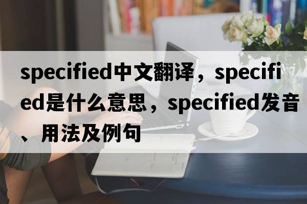 specified中文翻譯，specified是什么意思，specified發(fā)音、用法及例句