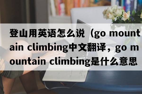 登山用英語怎么說（go mountain climbing中文翻譯，go mountain climbing是什么意思，go mountain climbing發(fā)音、用法及例句）