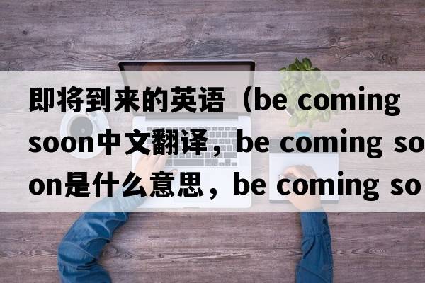 即將到來的英語（be coming soon中文翻譯，be coming soon是什么意思，be coming soon發(fā)音、用法及例句）
