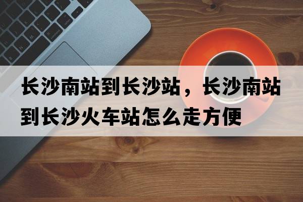 長沙南站到長沙站，長沙南站到長沙火車站怎么走方便