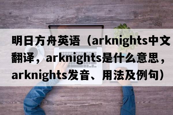 明日方舟英語(yǔ)（arknights中文翻譯，arknights是什么意思，arknights發(fā)音、用法及例句）