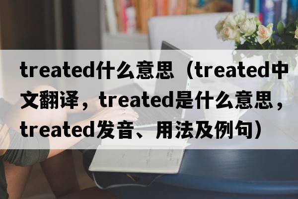 treated什么意思（treated中文翻譯，treated是什么意思，treated發(fā)音、用法及例句）