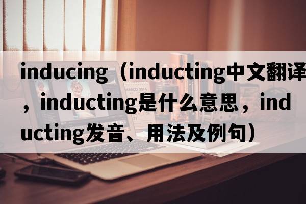 inducing（inducting中文翻譯，inducting是什么意思，inducting發(fā)音、用法及例句）