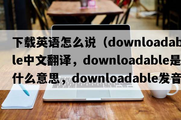 下載英語怎么說（downloadable中文翻譯，downloadable是什么意思，downloadable發(fā)音、用法及例句）