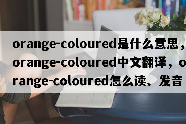 orange-coloured是什么意思，orange-coloured中文翻譯，orange-coloured怎么讀、發(fā)音、用法及例句