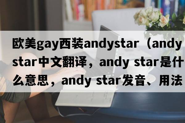 歐美gay西裝andystar（andy star中文翻譯，andy star是什么意思，andy star發(fā)音、用法及例句）