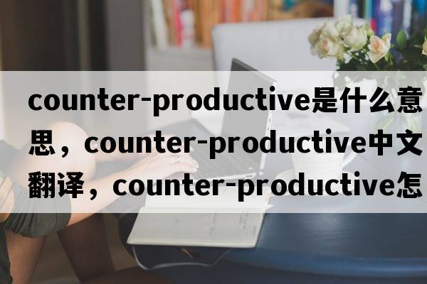 counter-productive是什么意思，counter-productive中文翻譯，counter-productive怎么讀、發(fā)音、用法及例句