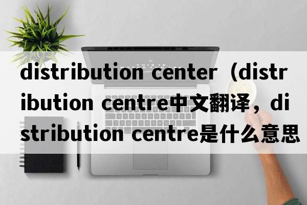 distribution center（distribution centre中文翻譯，distribution centre是什么意思，distribution centre發(fā)音、用法及例句）