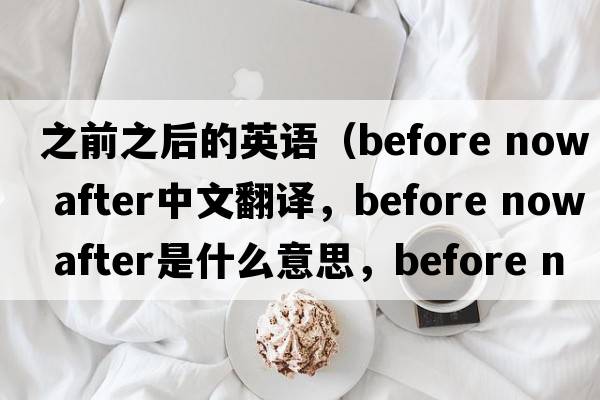之前之后的英語（before now after中文翻譯，before now after是什么意思，before now after發(fā)音、用法及例句）