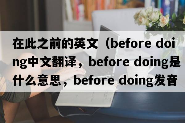 在此之前的英文（before doing中文翻譯，before doing是什么意思，before doing發(fā)音、用法及例句）