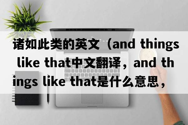 諸如此類的英文（and things like that中文翻譯，and things like that是什么意思，and things like that發(fā)音、用法及例句）