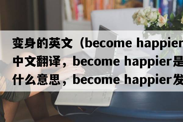 變身的英文（become happier中文翻譯，become happier是什么意思，become happier發(fā)音、用法及例句）