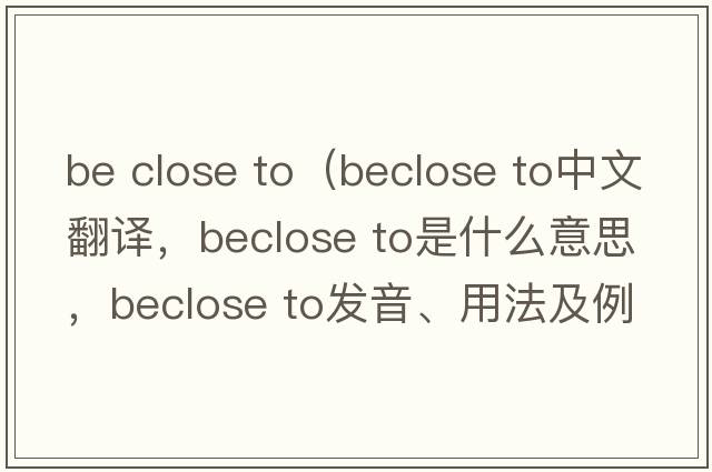 be close to（beclose to中文翻譯，beclose to是什么意思，beclose to發(fā)音、用法及例句）