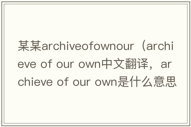某某archiveofownour（archieve of our own中文翻譯，archieve of our own是什么意思，archieve of our own發(fā)音、用法及例句）
