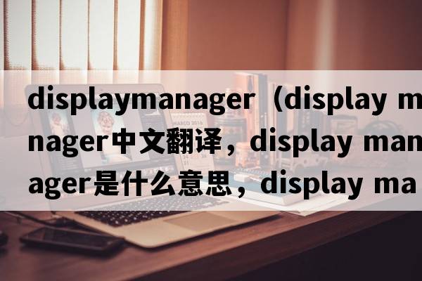 displaymanager（display manager中文翻譯，display manager是什么意思，display manager發(fā)音、用法及例句）