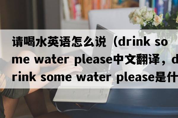 請喝水英語怎么說（drink some water please中文翻譯，drink some water please是什么意思，drink some water please發(fā)音、用法及例句）