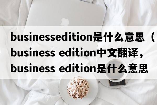 businessedition是什么意思（business edition中文翻譯，business edition是什么意思，business edition發(fā)音、用法及例句）