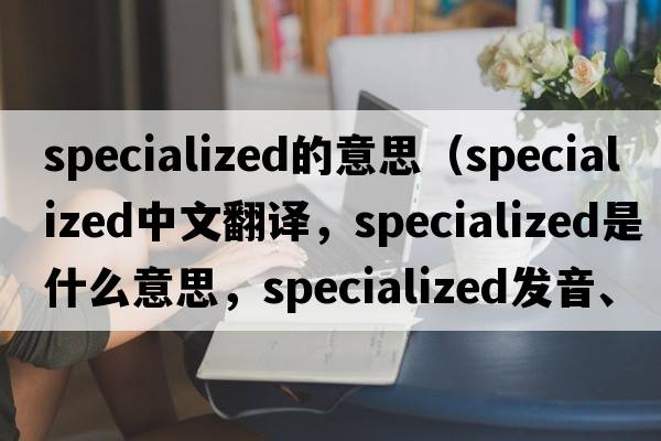 specialized的意思（specialized中文翻譯，specialized是什么意思，specialized發(fā)音、用法及例句）