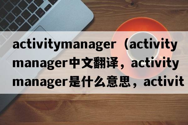 activitymanager（activity manager中文翻譯，activity manager是什么意思，activity manager發(fā)音、用法及例句）