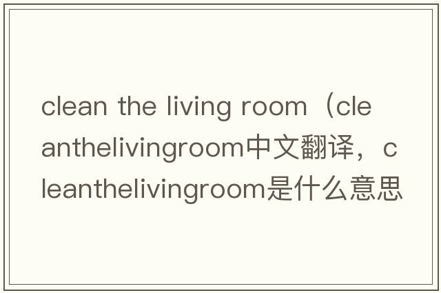 clean the living room（cleanthelivingroom中文翻譯，cleanthelivingroom是什么意思，cleanthelivingroom發(fā)音、用法及例句）