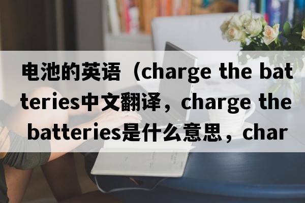 電池的英語（charge the batteries中文翻譯，charge the batteries是什么意思，charge the batteries發(fā)音、用法及例句）