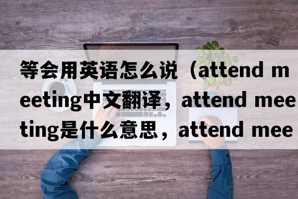 等會用英語怎么說（attend meeting中文翻譯，attend meeting是什么意思，attend meeting發(fā)音、用法及例句）