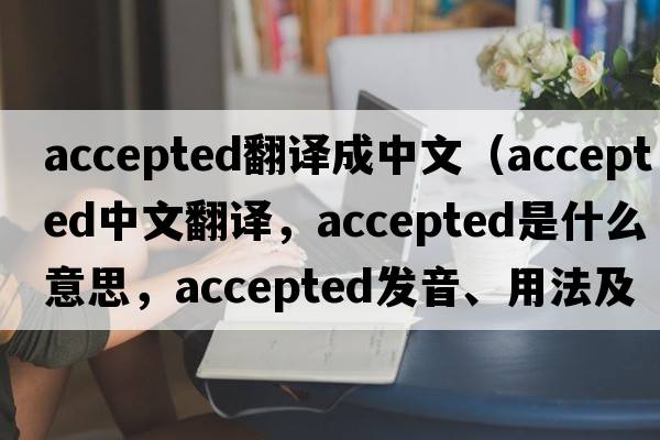 accepted翻譯成中文（accepted中文翻譯，accepted是什么意思，accepted發(fā)音、用法及例句）
