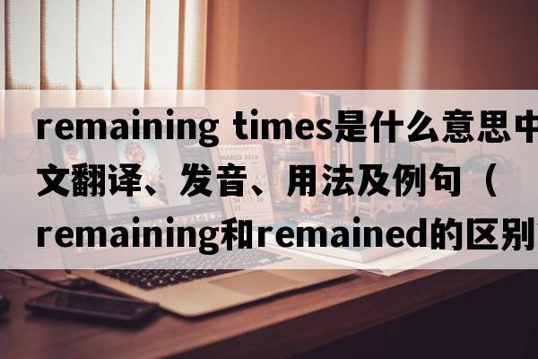 remaining times是什么意思中文翻譯、發(fā)音、用法及例句（remaining和remained的區(qū)別？）
