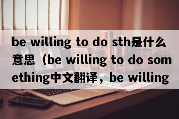 be willing to do sth是什么意思（be willing to do something中文翻譯，be willing to do something是什么意思，be willing