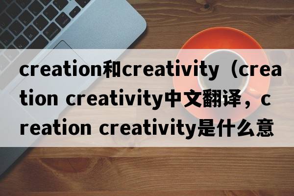 creation和creativity（creation creativity中文翻譯，creation creativity是什么意思，creation creativity發(fā)音、用法及例句）