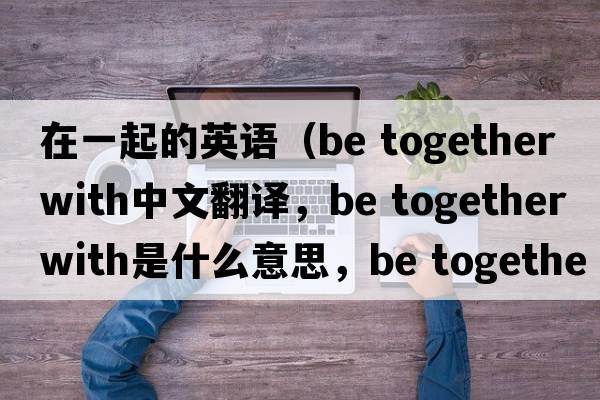 在一起的英語(yǔ)（be together with中文翻譯，be together with是什么意思，be together with發(fā)音、用法及例句）