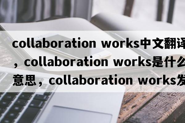 collaboration works中文翻譯，collaboration works是什么意思，collaboration works發(fā)音、用法及例句