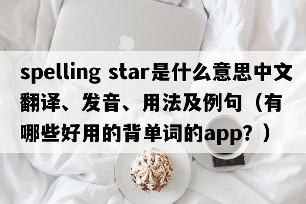 spelling star是什么意思中文翻譯、發(fā)音、用法及例句（有哪些好用的背單詞的App？）