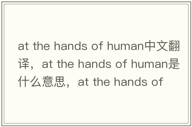 at the hands of human中文翻譯，at the hands of human是什么意思，at the hands of human發(fā)音、用法及例句