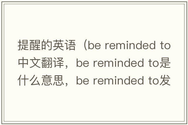 提醒的英語（be reminded to中文翻譯，be reminded to是什么意思，be reminded to發(fā)音、用法及例句）