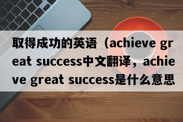 取得成功的英語(yǔ)（achieve great success中文翻譯，achieve great success是什么意思，achieve great success發(fā)音、用法及例句）