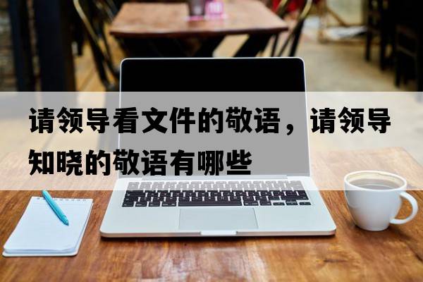 請(qǐng)領(lǐng)導(dǎo)看文件的敬語(yǔ)，請(qǐng)領(lǐng)導(dǎo)知曉的敬語(yǔ)有哪些