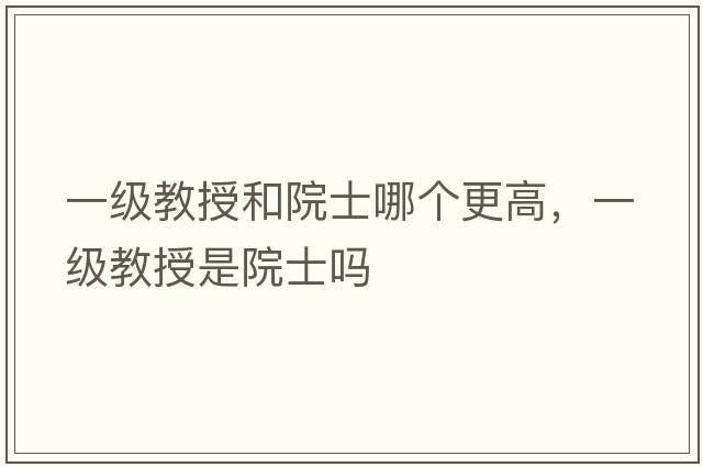 一級教授和院士哪個更高，一級教授是院士嗎