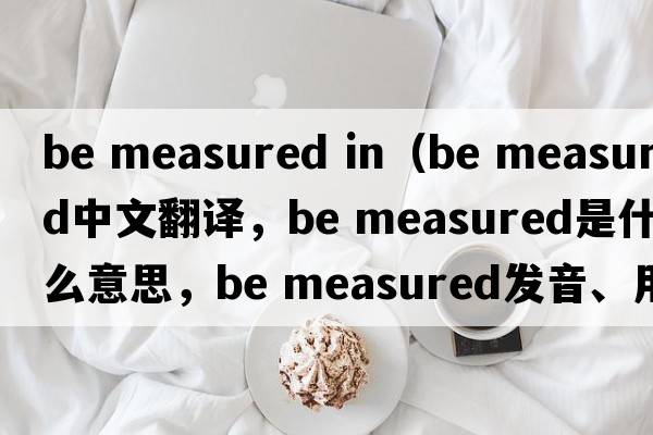 be measured in（be measured中文翻譯，be measured是什么意思，be measured發(fā)音、用法及例句）