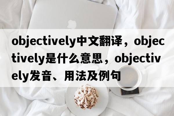 objectively中文翻譯，objectively是什么意思，objectively發(fā)音、用法及例句