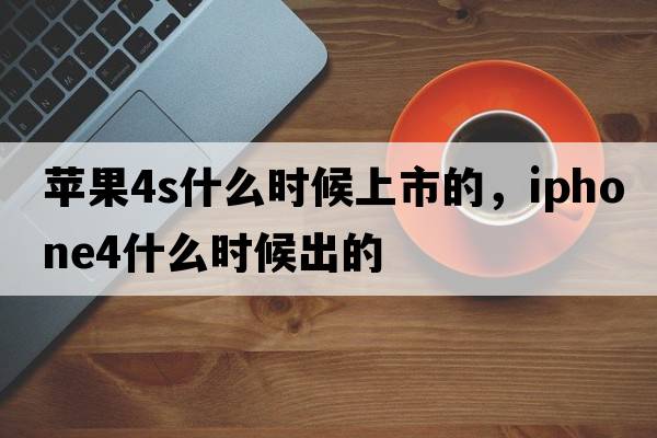 蘋果4s什么時(shí)候上市的，iphone4什么時(shí)候出的