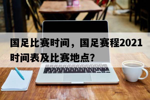 國足比賽時間，國足賽程2021時間表及比賽地點？